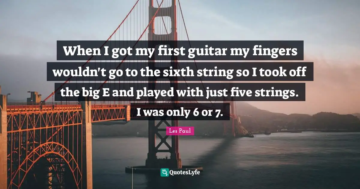 Les Paul Quotes: "When I got my first guitar my fingers wouldn't go to the sixth string so I took off the big E and played with just five strings. I was only 6 or 7."