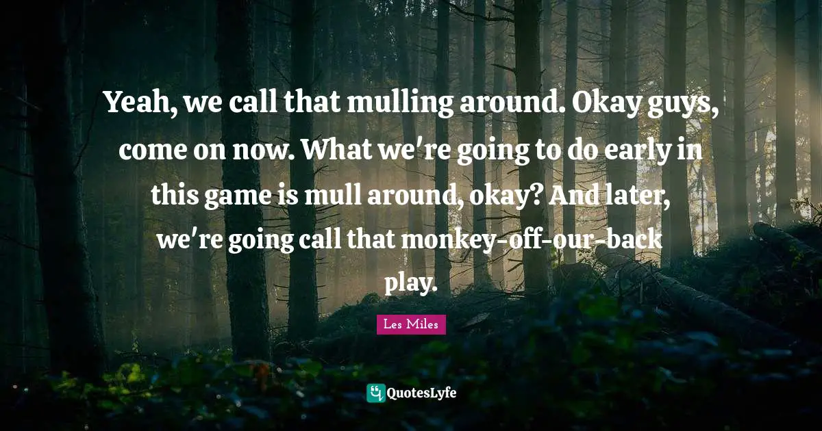 Yeah, we call that mulling around. Okay guys, come on now. What we're going to do early in this game is mull around, okay? And later, we're going call that monkey-off-our-back play.