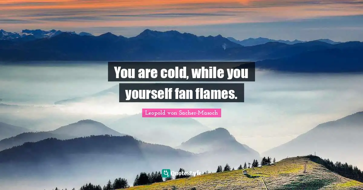 You are cold, while you yourself fan flames.