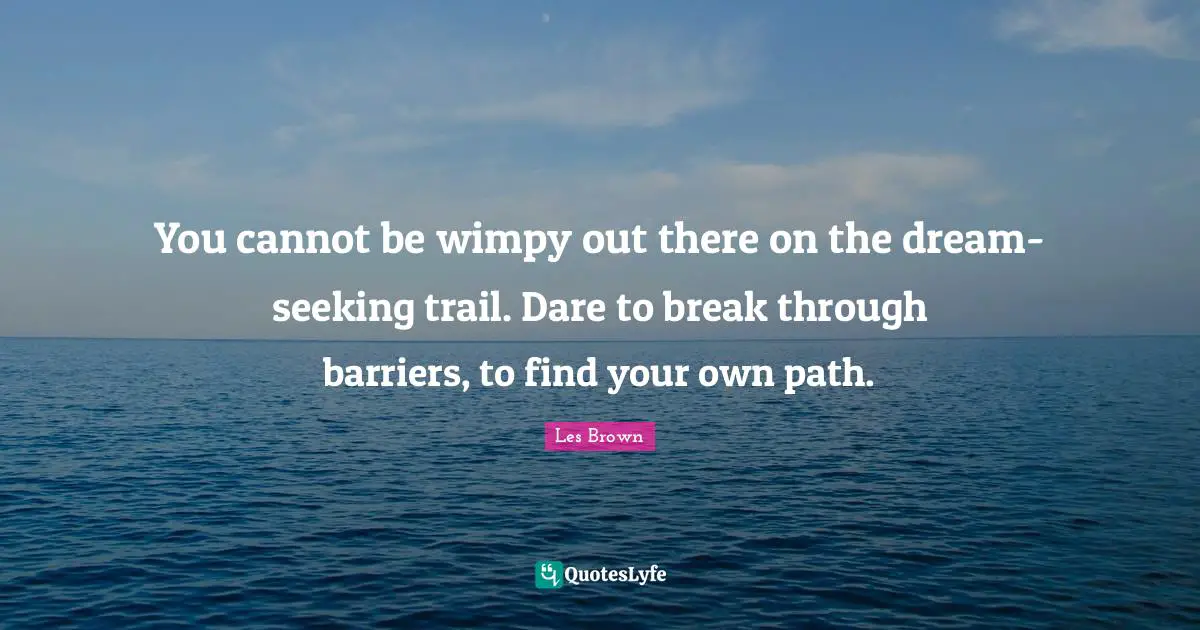 You cannot be wimpy out there on the dream-seeking trail. Dare to break through barriers, to find your own path.