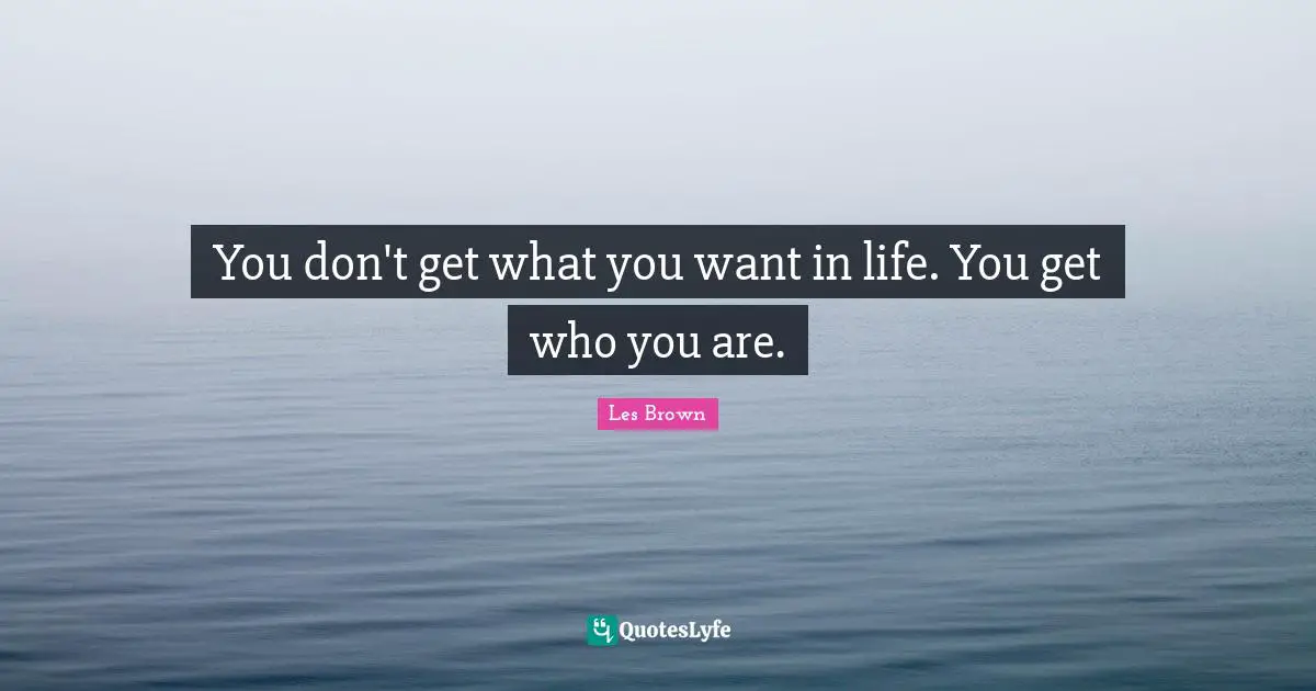 You don't get what you want in life. You get who you are.