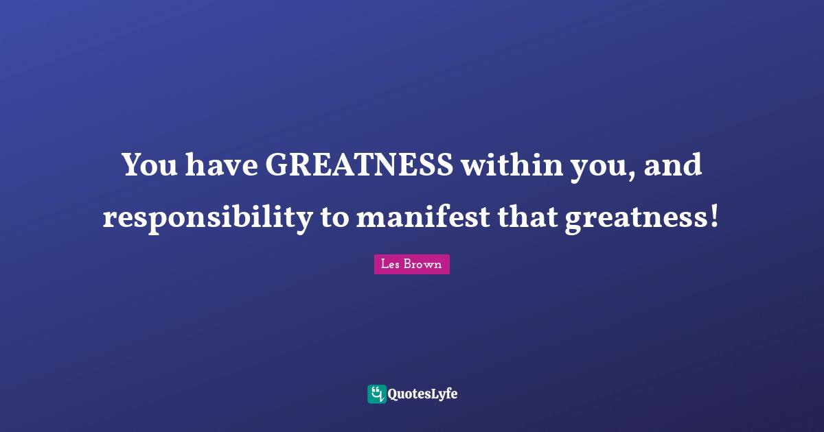 You have GREATNESS within you, and responsibility to manifest that greatness!