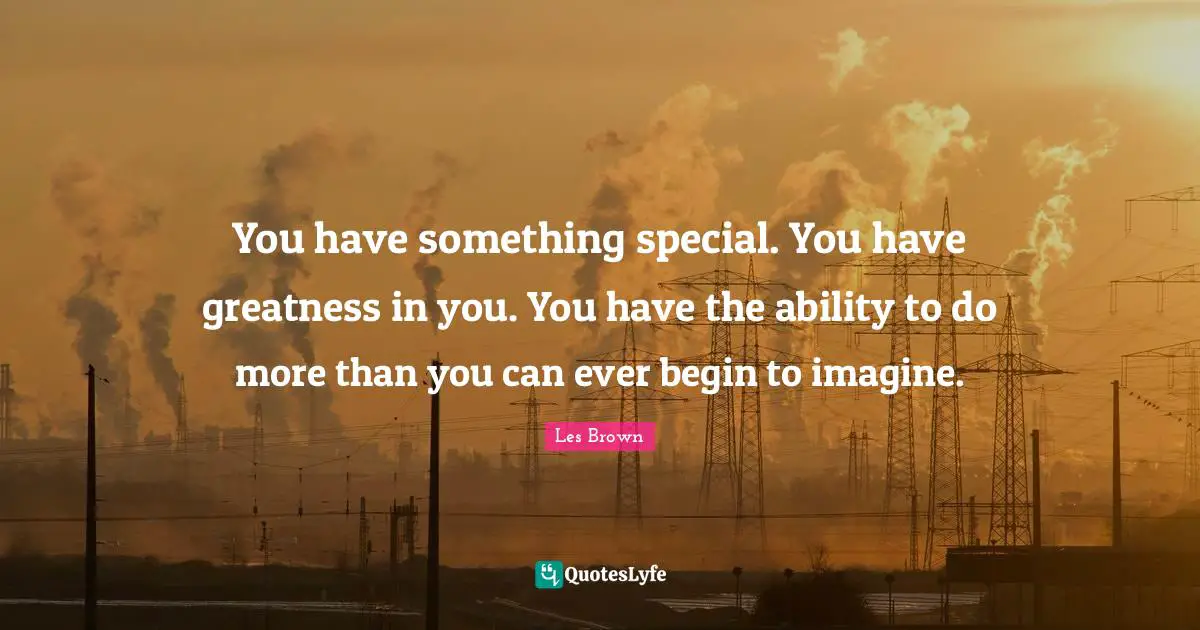 You have something special. You have greatness in you. You have the ability to do more than you can ever begin to imagine.
