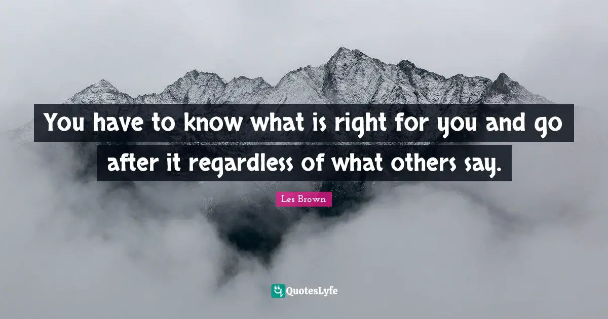 You have to know what is right for you and go after it regardless of what others say.