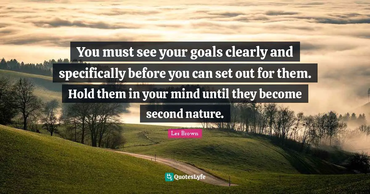 You must see your goals clearly and specifically before you can set out for them. Hold them in your mind until they become second nature.