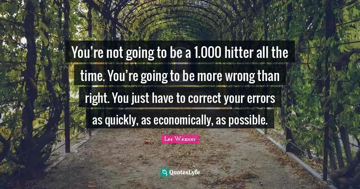 You’re not going to be a 1.000 hitter all the time. You’re going to be more wrong than right. You just have to correct your errors as quickly, as economically, as possible.