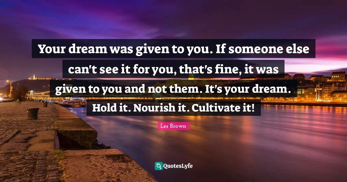 Your dream was given to you. If someone else can't see it for you, that's fine, it was given to you and not them. It's your dream. Hold it. Nourish it. Cultivate it!