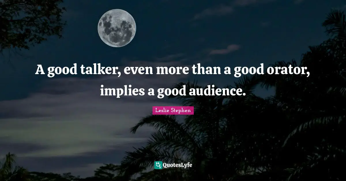 A good talker, even more than a good orator, implies a good audience.