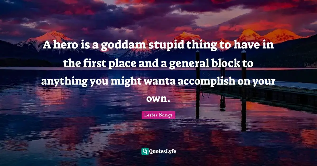 A hero is a goddam stupid thing to have in the first place and a general block to anything you might wanta accomplish on your own.