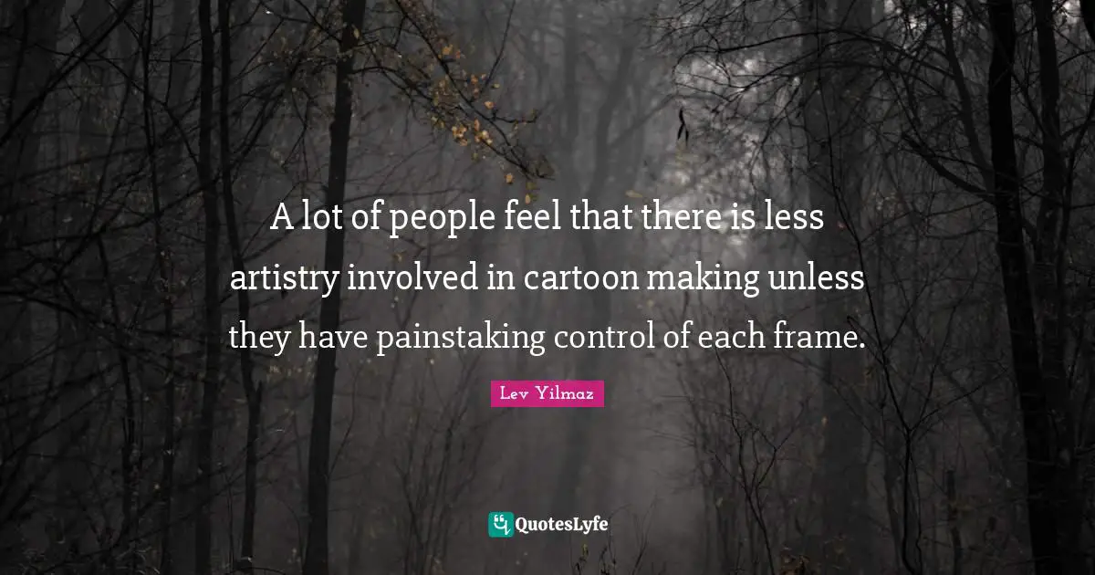 A lot of people feel that there is less artistry involved in cartoon making unless they have painstaking control of each frame.