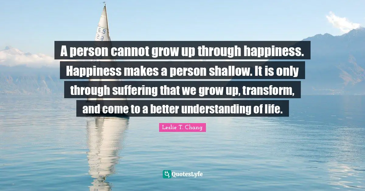 A person cannot grow up through happiness. Happiness makes a person shallow. It is only through suffering that we grow up, transform, and come to a better understanding of life.