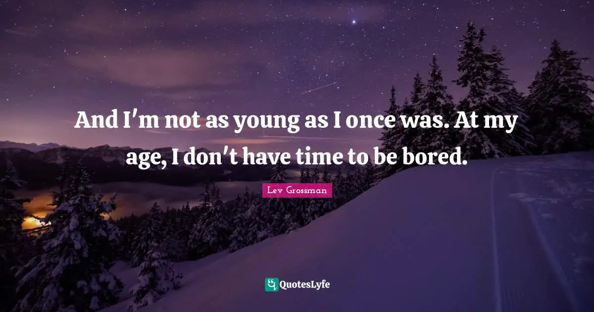 And I'm not as young as I once was. At my age, I don't have time to be bored.
