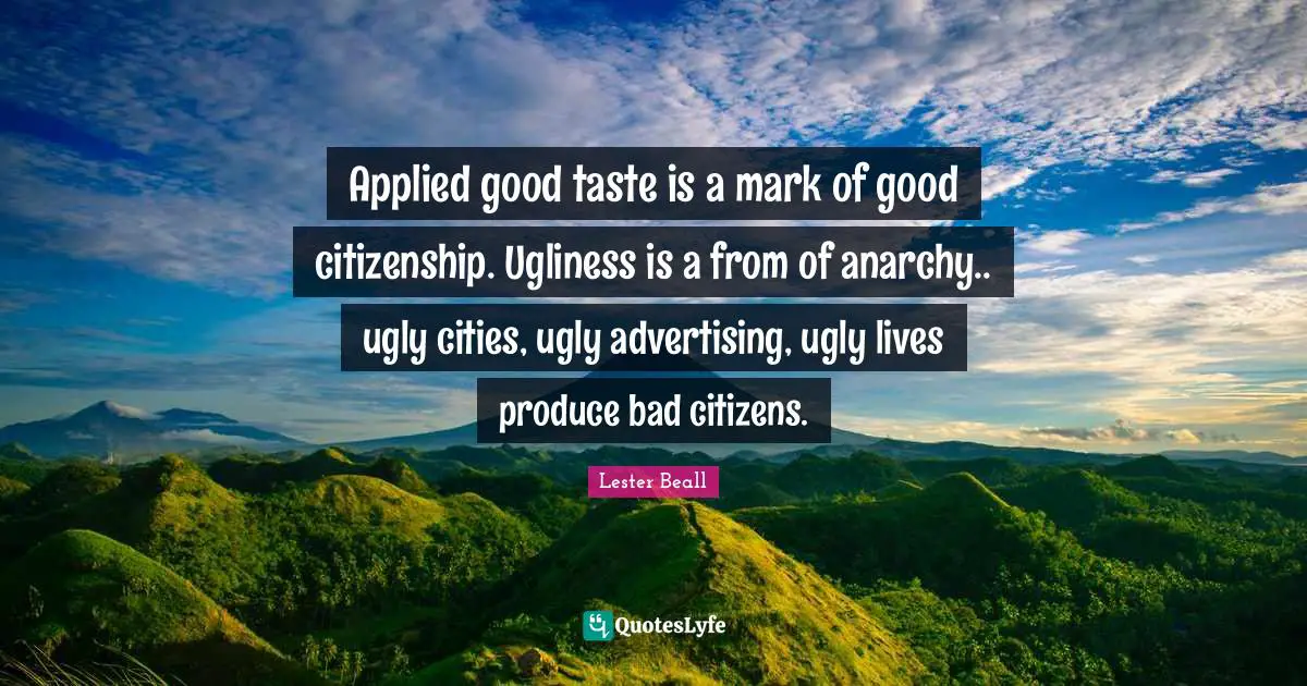 Applied good taste is a mark of good citizenship. Ugliness is a from of anarchy.. ugly cities, ugly advertising, ugly lives produce bad citizens.