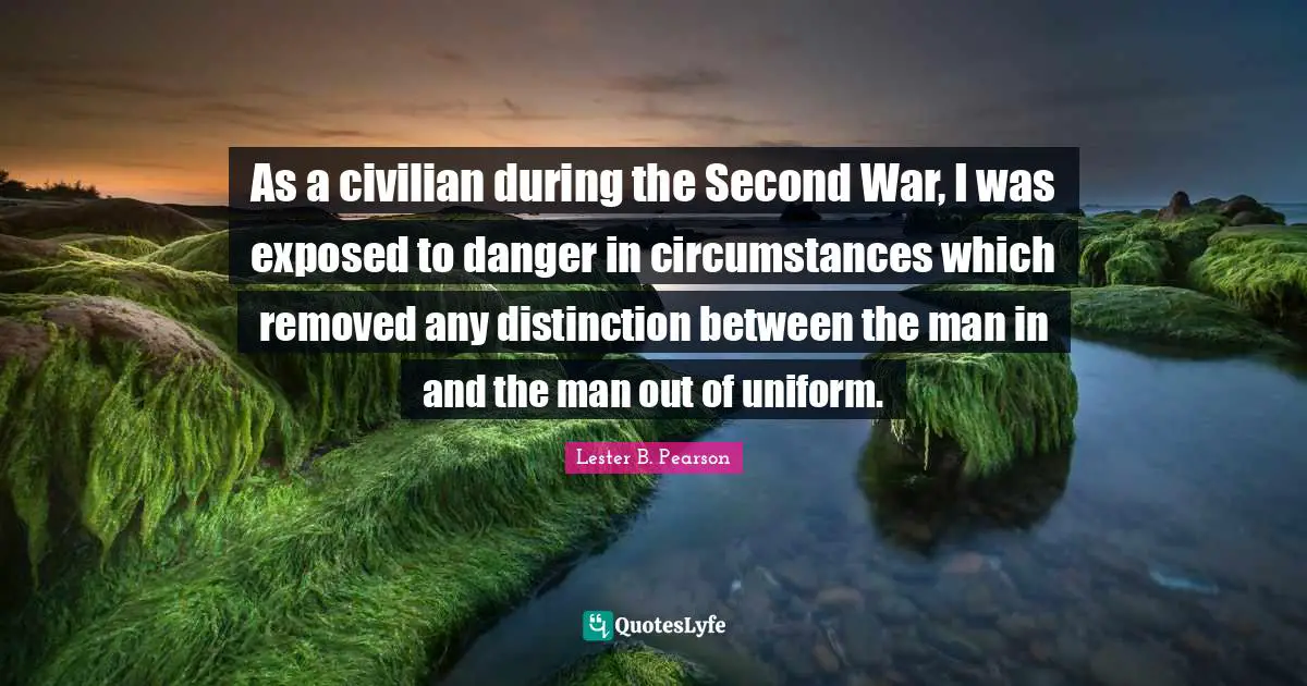 As a civilian during the Second War, I was exposed to danger in circumstances which removed any distinction between the man in and the man out of uniform.