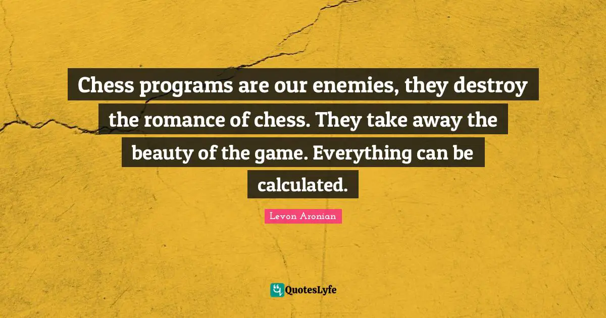Chess programs are our enemies, they destroy the romance of chess. They take away the beauty of the game. Everything can be calculated.