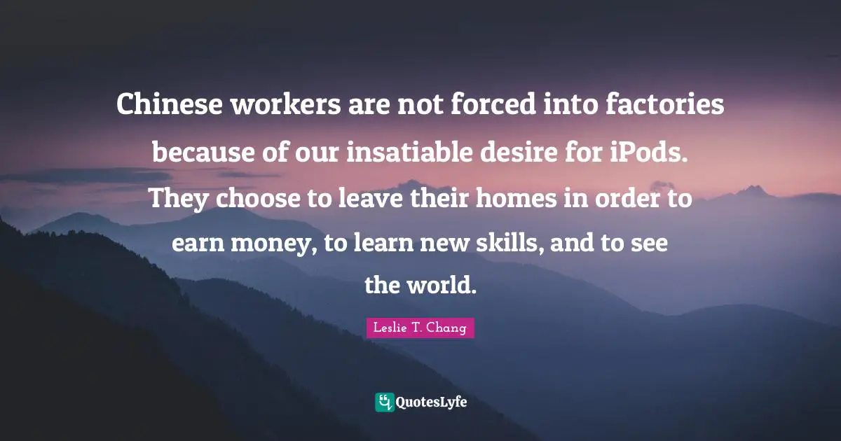 Chinese workers are not forced into factories because of our insatiable desire for iPods. They choose to leave their homes in order to earn money, to learn new skills, and to see the world.