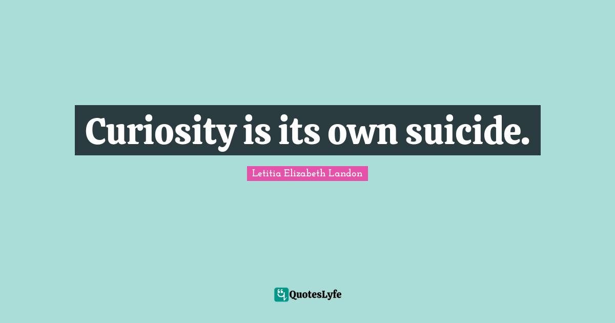Curiosity is its own suicide.