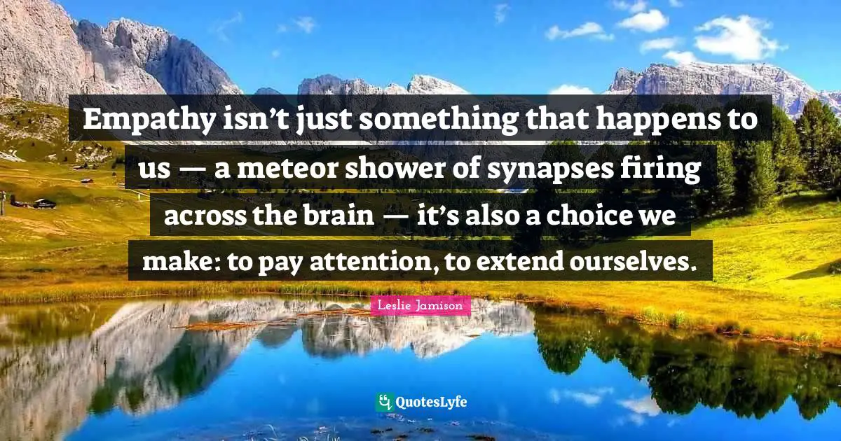 Empathy isn’t just something that happens to us — a meteor shower of synapses firing across the brain — it’s also a choice we make: to pay attention, to extend ourselves.