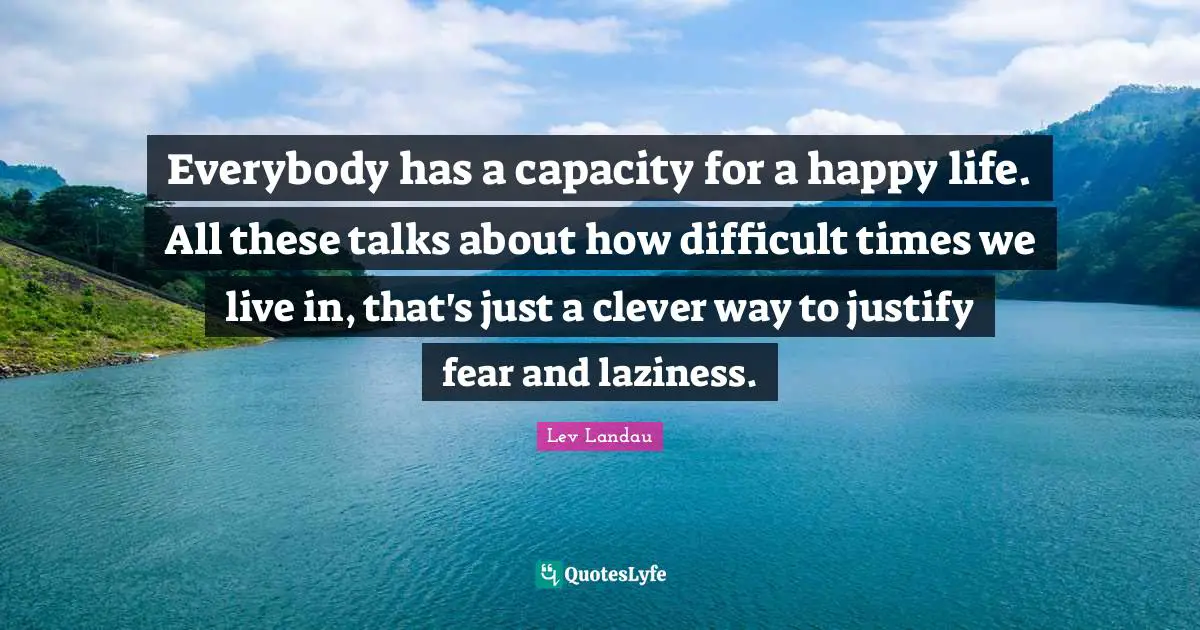 Everybody has a capacity for a happy life. All these talks about how difficult times we live in, that's just a clever way to justify fear and laziness.