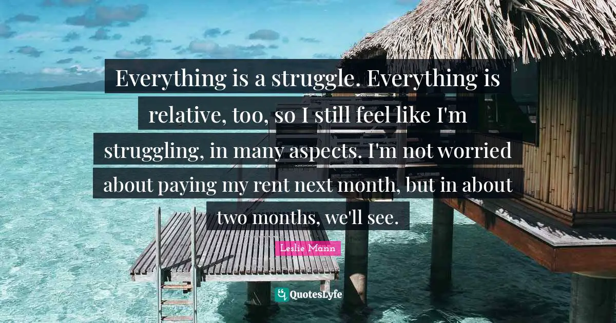 Everything is a struggle. Everything is relative, too, so I still feel like I'm struggling, in many aspects. I'm not worried about paying my rent next month, but in about two months, we'll see.