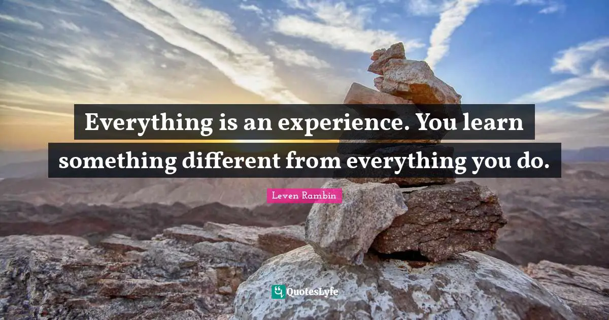Everything is an experience. You learn something different from everything you do.