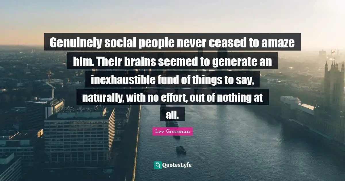 Genuinely social people never ceased to amaze him. Their brains seemed to generate an inexhaustible fund of things to say, naturally, with no effort, out of nothing at all.