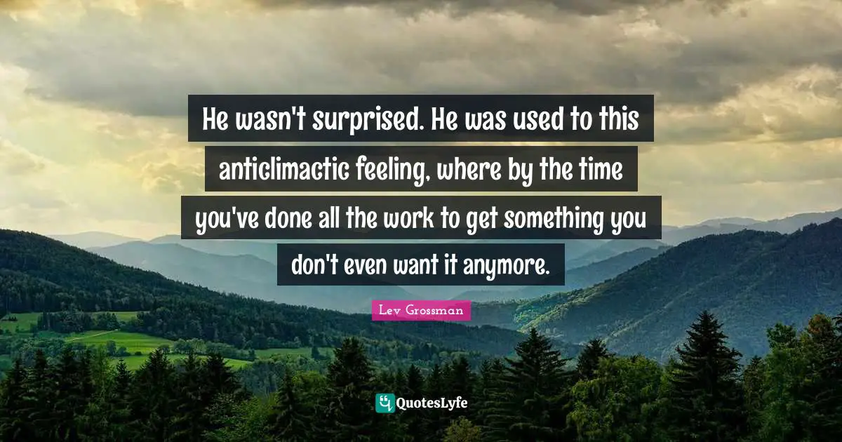He wasn't surprised. He was used to this anticlimactic feeling, where by the time you've done all the work to get something you don't even want it anymore.