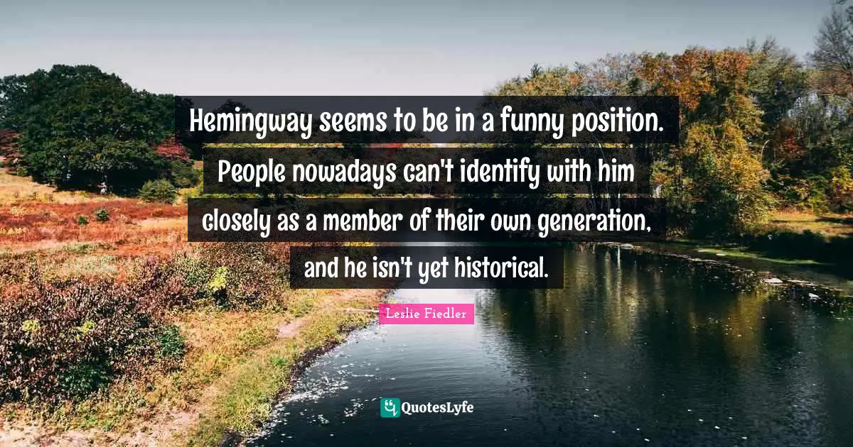Hemingway seems to be in a funny position. People nowadays can't identify with him closely as a member of their own generation, and he isn't yet historical.