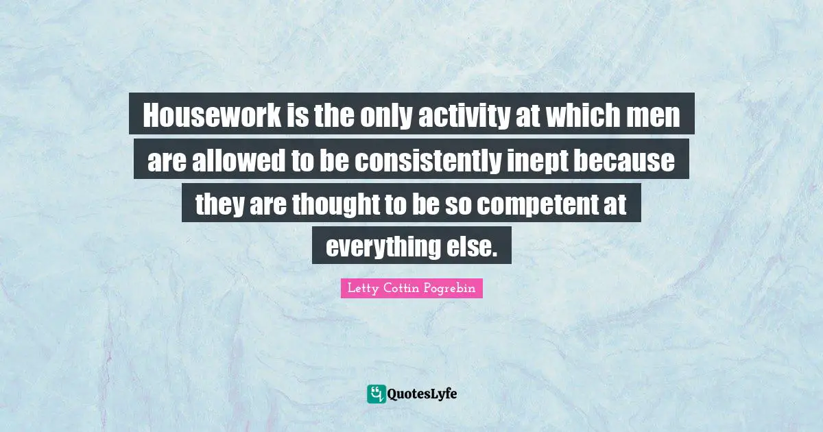 Housework is the only activity at which men are allowed to be consistently inept because they are thought to be so competent at everything else.