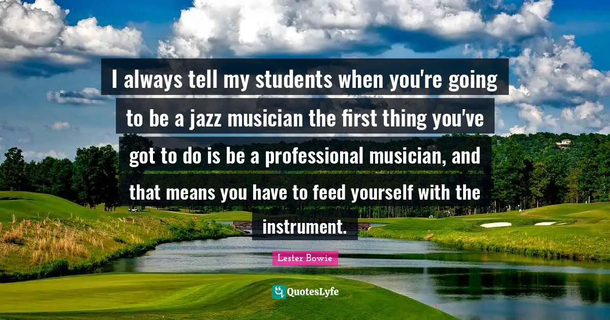 I always tell my students when you're going to be a jazz musician the first thing you've got to do is be a professional musician, and that means you have to feed yourself with the instrument.
