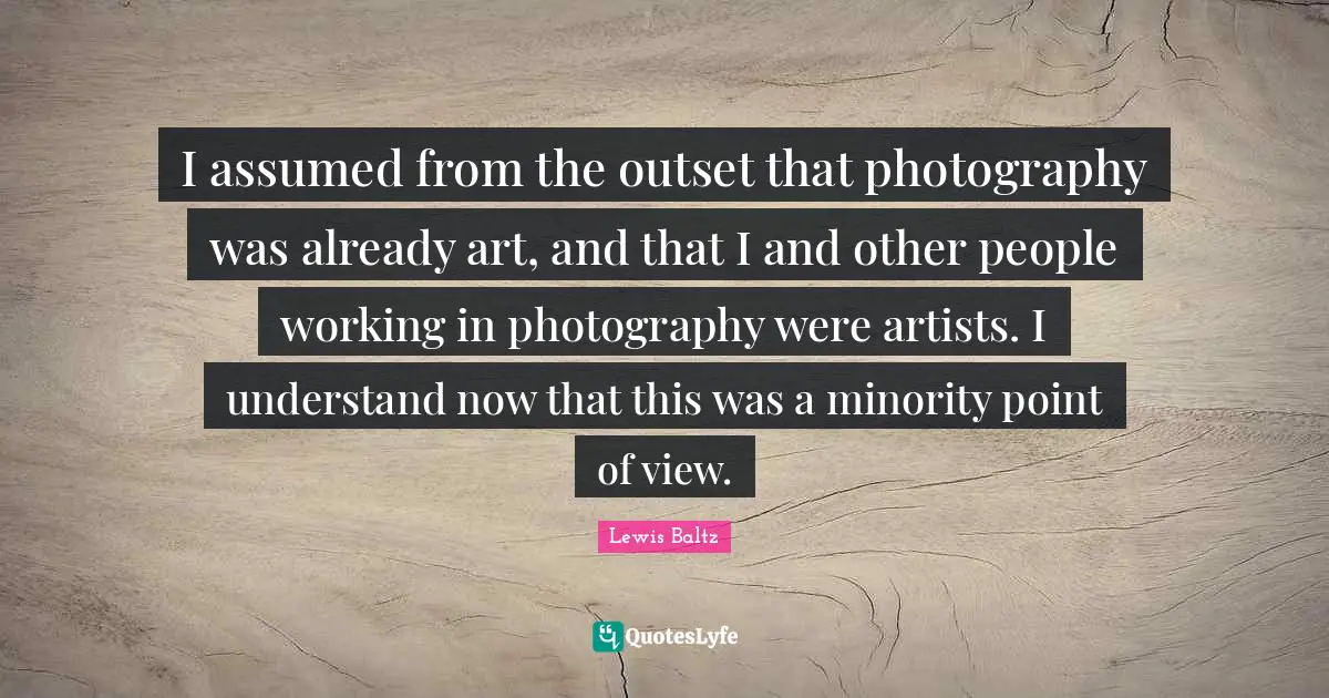 I assumed from the outset that photography was already art, and that I and other people working in photography were artists. I understand now that this was a minority point of view.