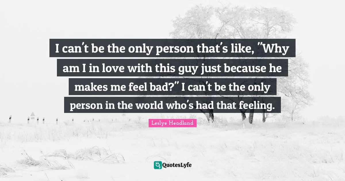 I can't be the only person that's like, "Why am I in love with this guy just because he makes me feel bad?" I can't be the only person in the world who's had that feeling.