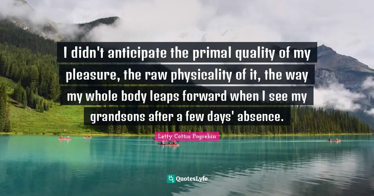 I didn't anticipate the primal quality of my pleasure, the raw physicality of it, the way my whole body leaps forward when I see my grandsons after a few days' absence.