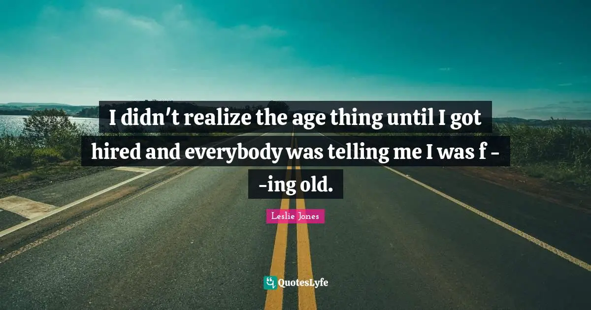 I didn't realize the age thing until I got hired and everybody was telling me I was f - -ing old.