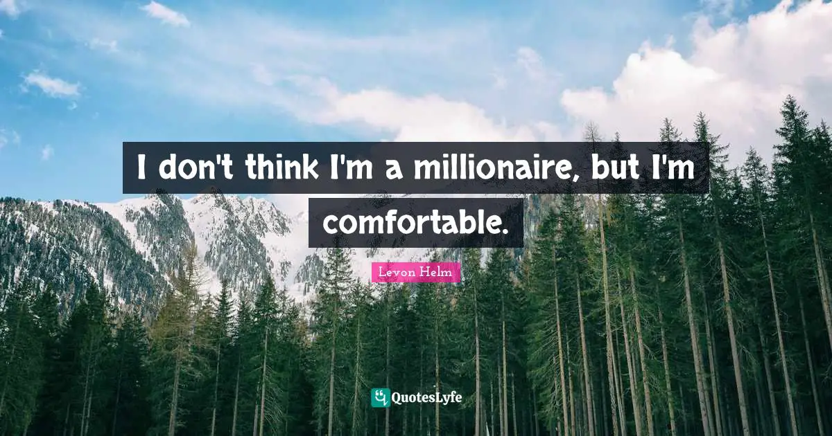 I don't think I'm a millionaire, but I'm comfortable.