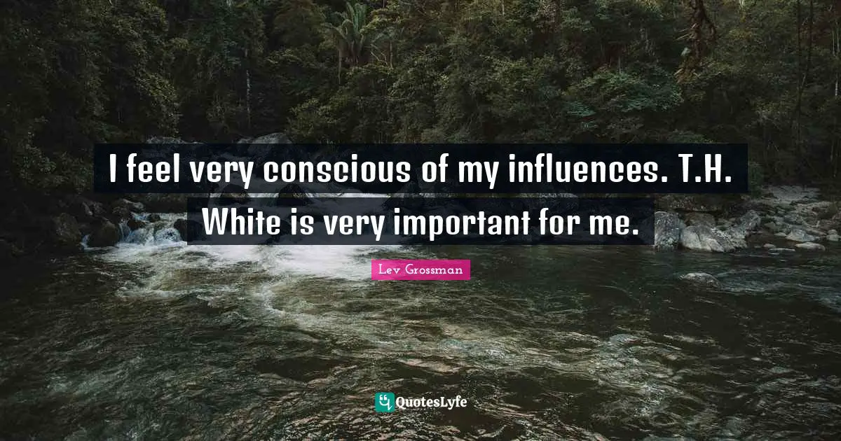 I feel very conscious of my influences. T.H. White is very important for me.