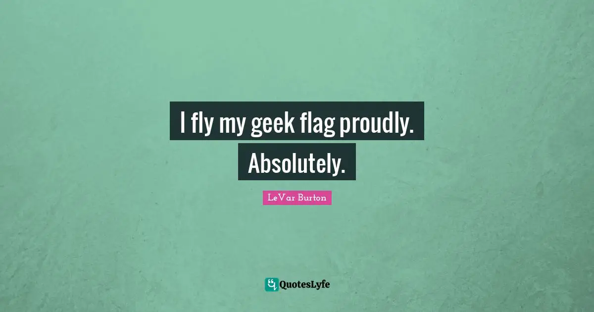 I fly my geek flag proudly. Absolutely.