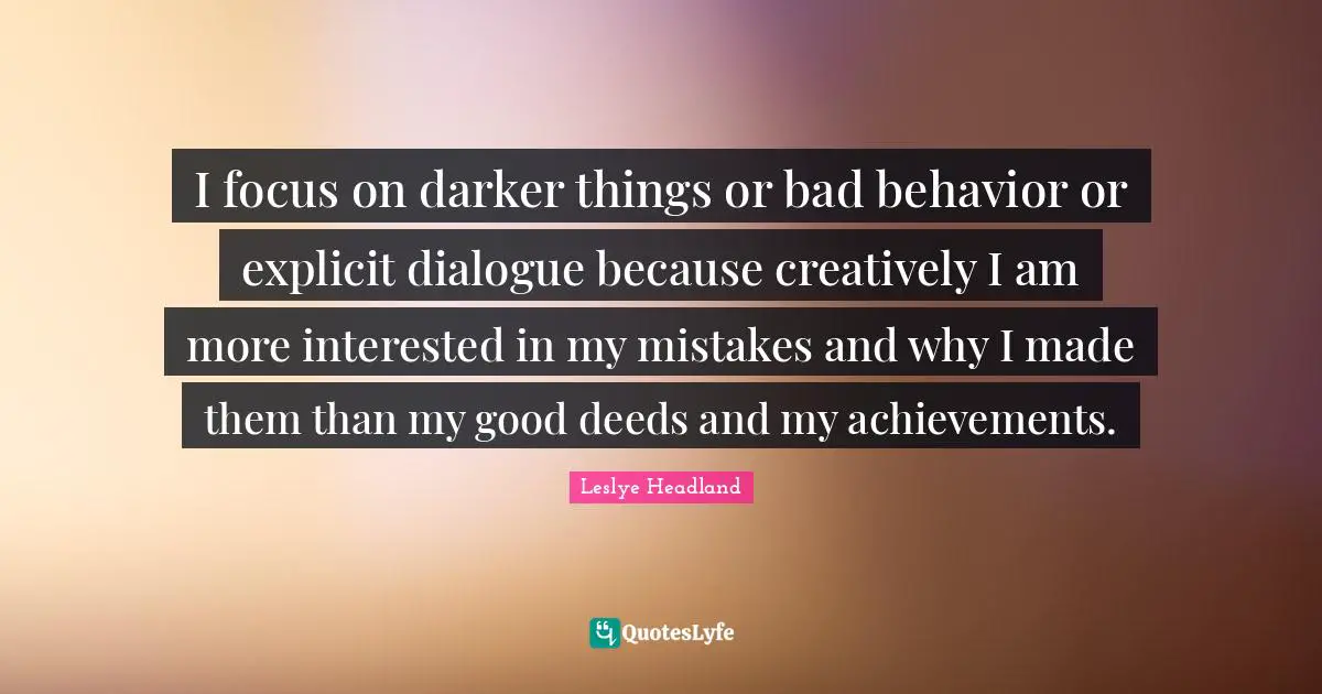 I focus on darker things or bad behavior or explicit dialogue because creatively I am more interested in my mistakes and why I made them than my good deeds and my achievements.