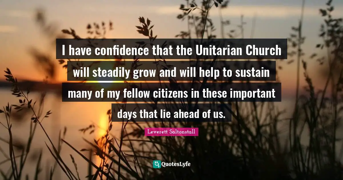 I have confidence that the Unitarian Church will steadily grow and will help to sustain many of my fellow citizens in these important days that lie ahead of us.