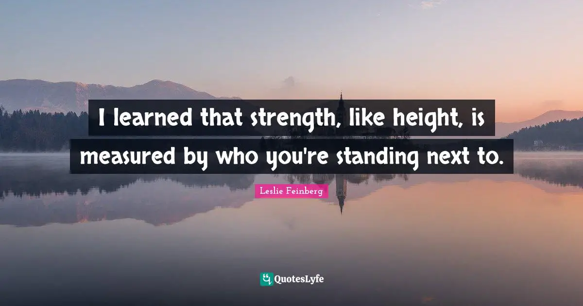 I learned that strength, like height, is measured by who you're standing next to.