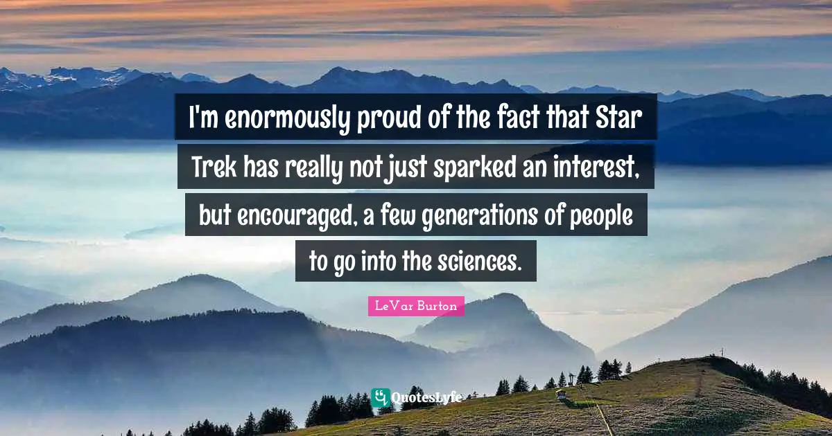 I'm enormously proud of the fact that Star Trek has really not just sparked an interest, but encouraged, a few generations of people to go into the sciences.