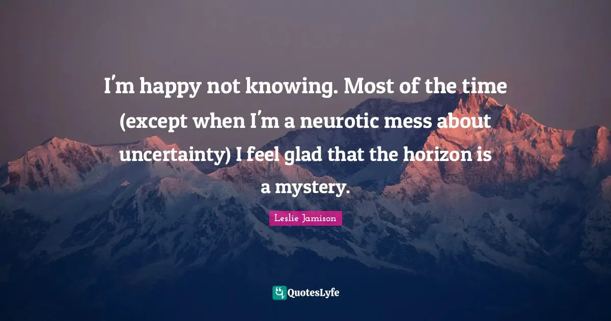 I'm happy not knowing. Most of the time (except when I'm a neurotic mess about uncertainty) I feel glad that the horizon is a mystery.