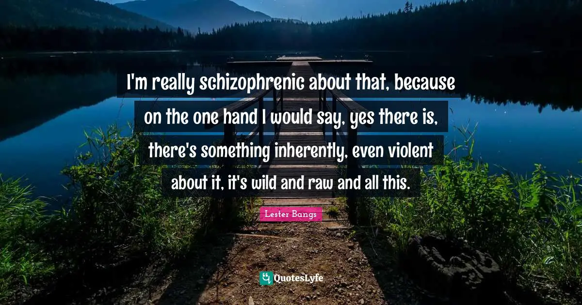 I'm really schizophrenic about that, because on the one hand I would say, yes there is, there's something inherently, even violent about it, it's wild and raw and all this.