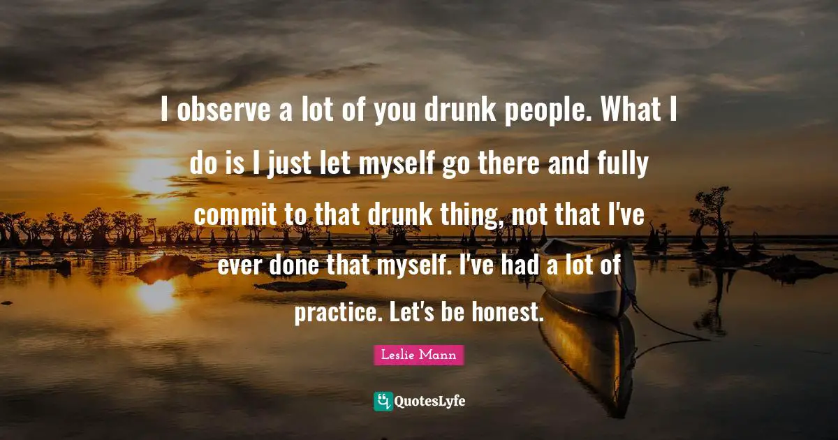 I observe a lot of you drunk people. What I do is I just let myself go there and fully commit to that drunk thing, not that I've ever done that myself. I've had a lot of practice. Let's be honest.