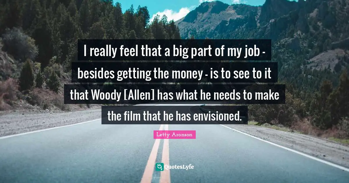 I really feel that a big part of my job - besides getting the money - is to see to it that Woody [Allen] has what he needs to make the film that he has envisioned.
