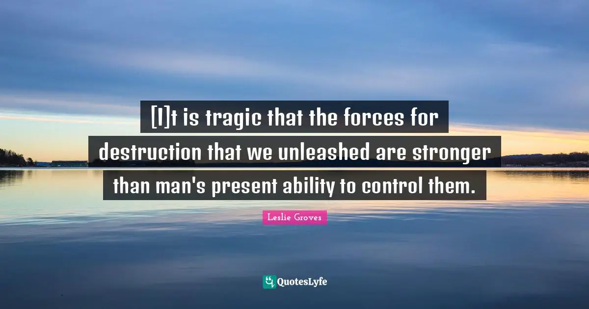 Tragic Quotes: "[I]t is tragic that the forces for destruction that we unleashed are stronger than man's present ability to control them."