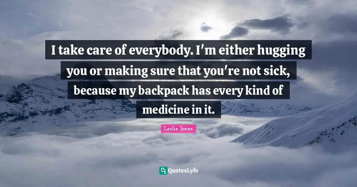 I take care of everybody. I'm either hugging you or making sure that you're not sick, because my backpack has every kind of medicine in it.