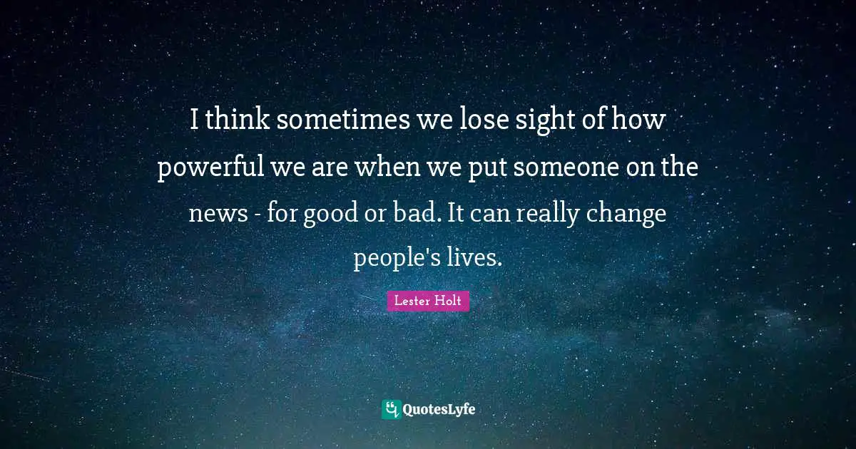 I think sometimes we lose sight of how powerful we are when we put someone on the news - for good or bad. It can really change people's lives.