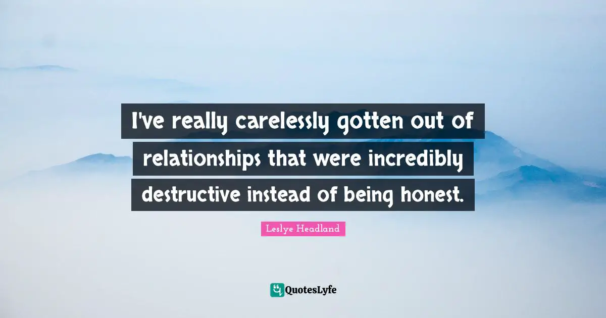 I've really carelessly gotten out of relationships that were incredibly destructive instead of being honest.