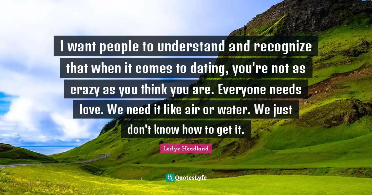I want people to understand and recognize that when it comes to dating, you're not as crazy as you think you are. Everyone needs love. We need it like air or water. We just don't know how to get it.